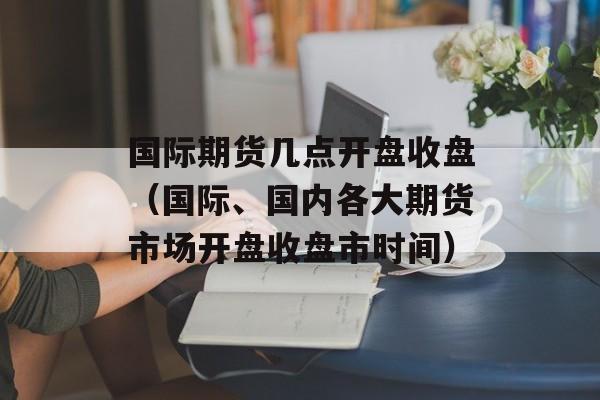 国际期货几点开盘收盘（国际、国内各大期货市场开盘收盘市时间）