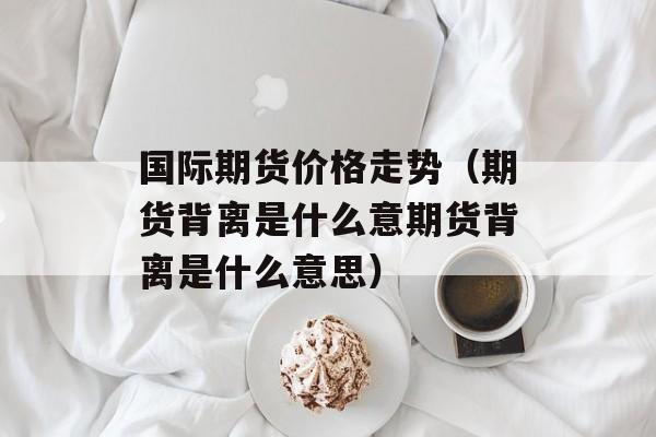国际期货价格走势（期货背离是什么意期货背离是什么意思）