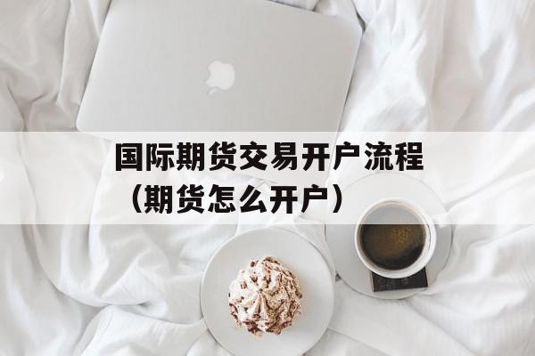 国际期货交易开户流程（期货怎么开户）