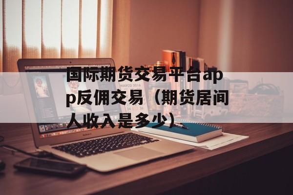 国际期货交易平台app反佣交易（期货居间人收入是多少）