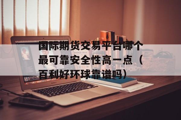 国际期货交易平台哪个最可靠安全性高一点（百利好环球靠谱吗）