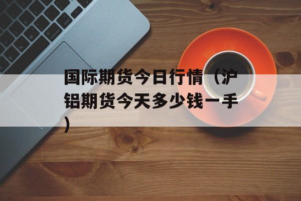 国际期货今日行情（沪铝期货今天多少钱一手）
