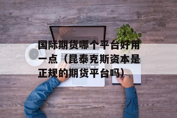 国际期货哪个平台好用一点（昆泰克斯资本是正规的期货平台吗）