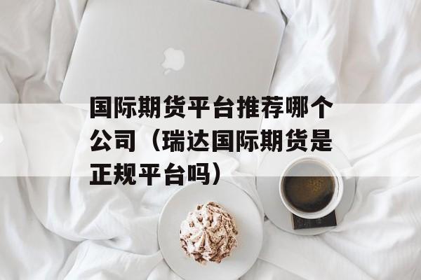 国际期货平台推荐哪个公司（瑞达国际期货是正规平台吗）