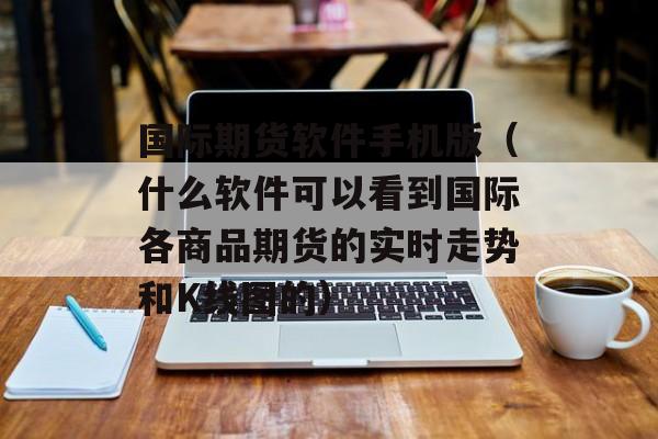 国际期货软件手机版（什么软件可以看到国际各商品期货的实时走势和K线图的）