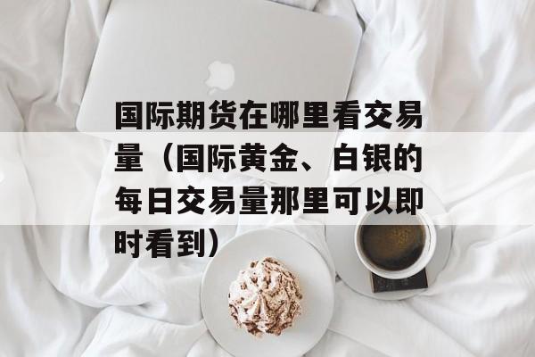 国际期货在哪里看交易量（国际黄金、白银的每日交易量那里可以即时看到）