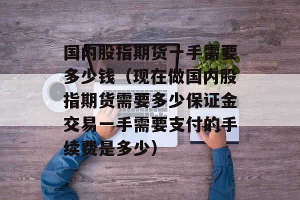 国内股指期货一手需要多少钱（现在做国内股指期货需要多少保证金交易一手需要支付的手续费是多少）