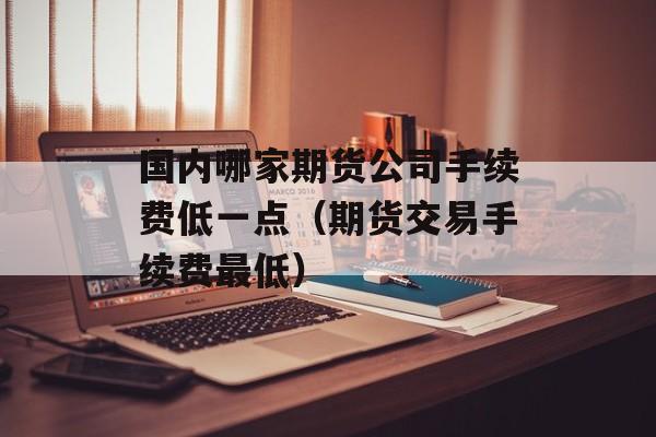 国内哪家期货公司手续费低一点（期货交易手续费最低）