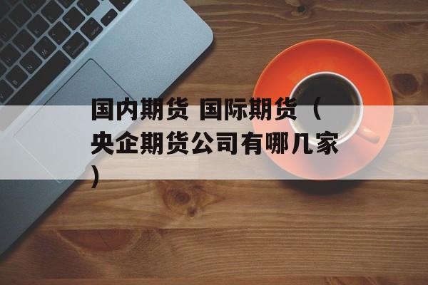 国内期货 国际期货（央企期货公司有哪几家）