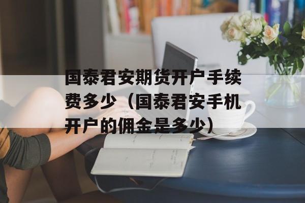 国泰君安期货开户手续费多少（国泰君安手机开户的佣金是多少）