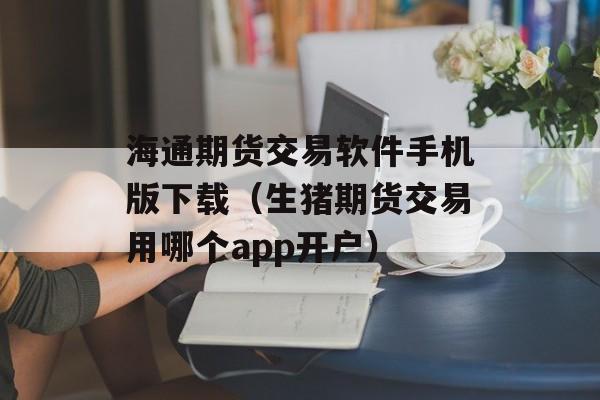海通期货交易软件手机版下载（生猪期货交易用哪个app开户）