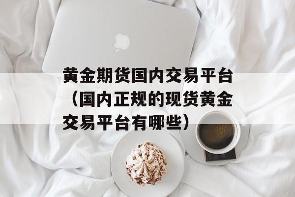 黄金期货国内交易平台（国内正规的现货黄金交易平台有哪些）