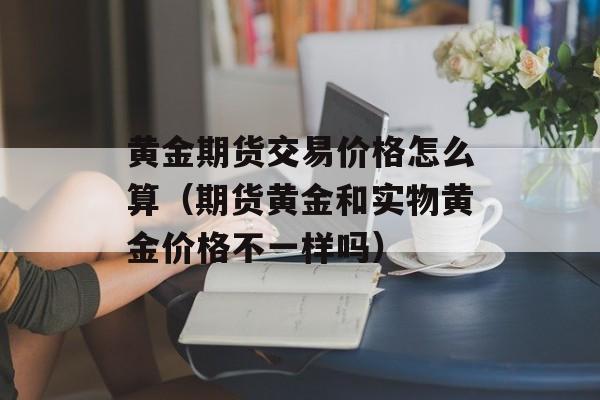 黄金期货交易价格怎么算（期货黄金和实物黄金价格不一样吗）