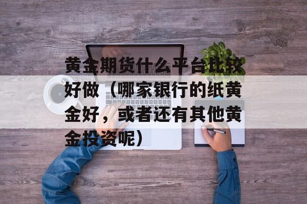 黄金期货什么平台比较好做（哪家银行的纸黄金好，或者还有其他黄金投资呢）