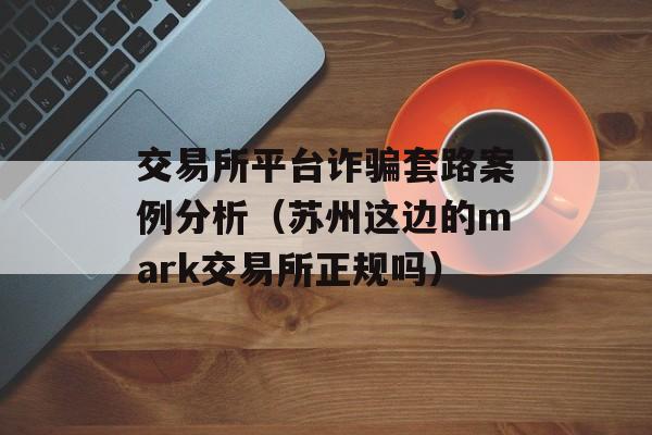 交易所平台诈骗套路案例分析（苏州这边的mark交易所正规吗）