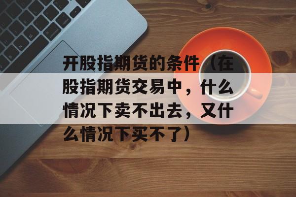 开股指期货的条件（在股指期货交易中，什么情况下卖不出去，又什么情况下买不了）