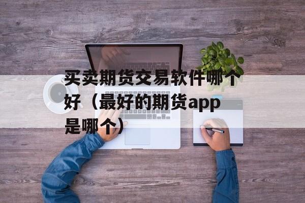买卖期货交易软件哪个好（最好的期货app是哪个）