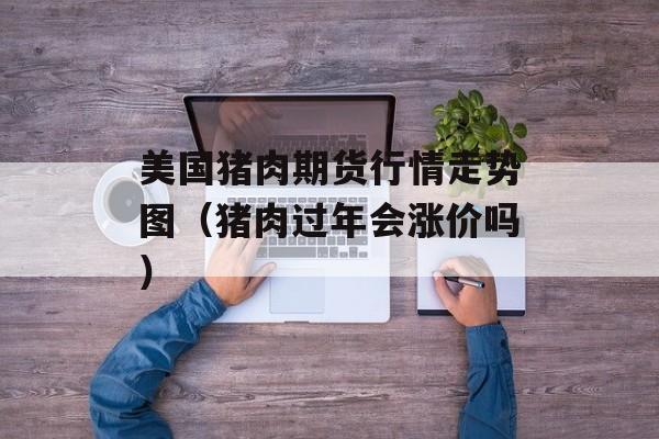 美国猪肉期货行情走势图（猪肉过年会涨价吗）