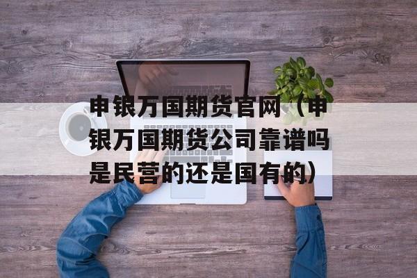 申银万国期货官网（申银万国期货公司靠谱吗是民营的还是国有的）