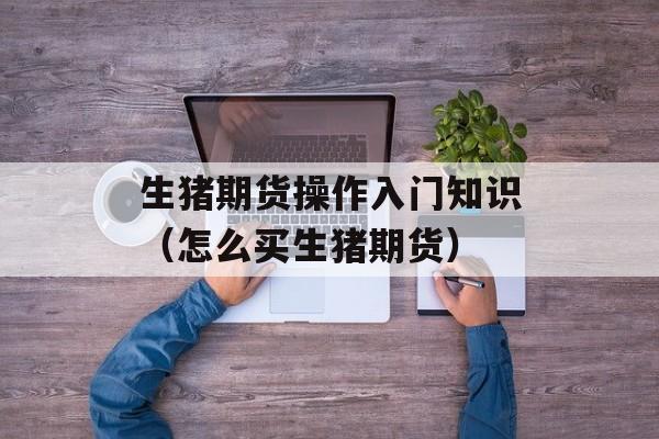 生猪期货操作入门知识(怎么买生猪期货) 生猪期货操作入门知识(怎么买生猪期货)