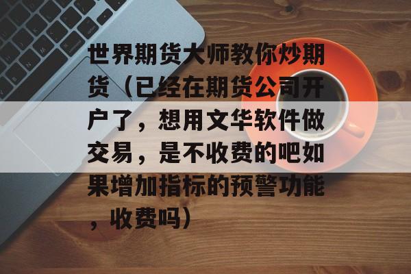 世界期货大师教你炒期货（已经在期货公司开户了，想用文华软件做交易，是不收费的吧如果增加指标的预警功能，收费吗）