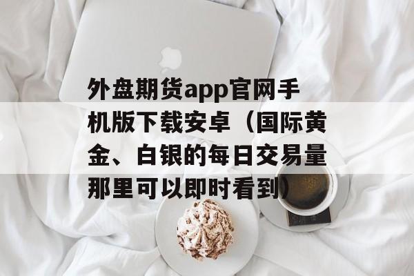 外盘期货app官网手机版下载安卓（国际黄金、白银的每日交易量那里可以即时看到）