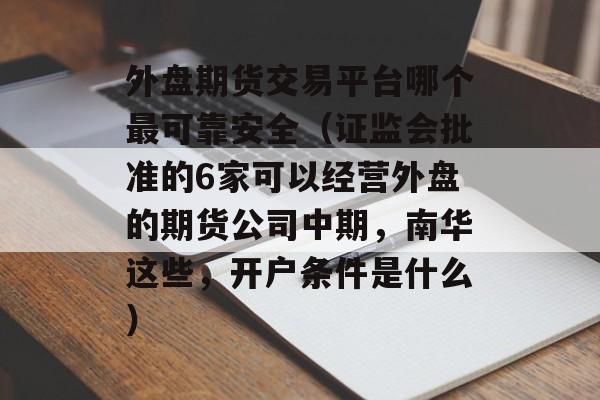 外盘期货交易平台哪个最可靠安全（证监会批准的6家可以经营外盘的期货公司中期，南华这些，开户条件是什么）