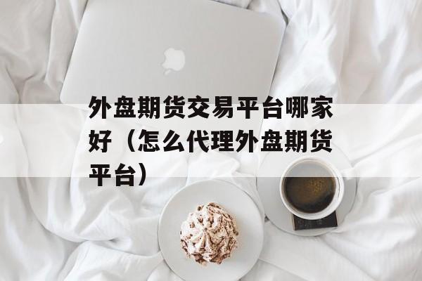 外盘期货交易平台哪家好（怎么代理外盘期货平台）