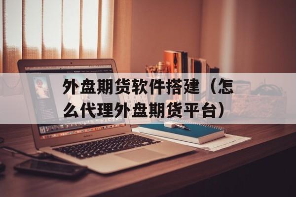 外盘期货软件搭建（怎么代理外盘期货平台）