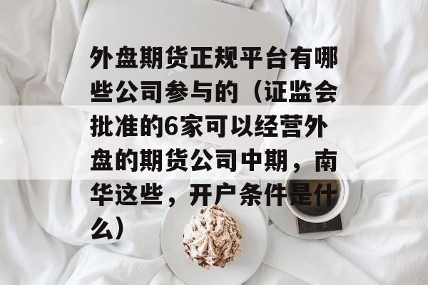 外盘期货正规平台有哪些公司参与的（证监会批准的6家可以经营外盘的期货公司中期，南华这些，开户条件是什么）