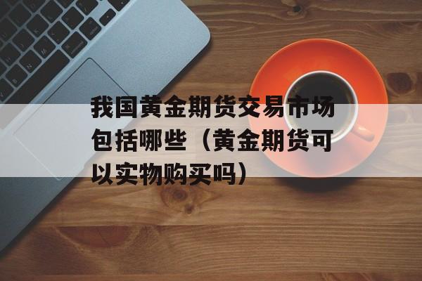 我国黄金期货交易市场包括哪些（黄金期货可以实物购买吗）