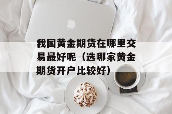 我国黄金期货在哪里交易最好呢（选哪家黄金期货开户比较好）