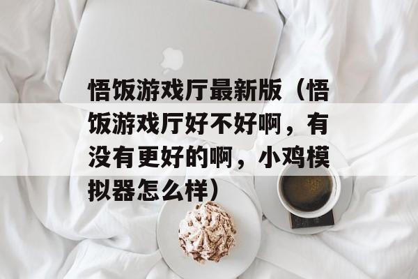 悟饭游戏厅最新版（悟饭游戏厅好不好啊，有没有更好的啊，小鸡模拟器怎么样）