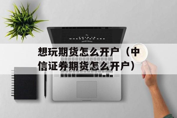 想玩期货怎么开户（中信证券期货怎么开户）