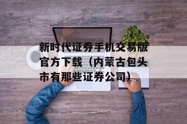 新时代证券手机交易版官方下载（内蒙古包头市有那些证券公司）