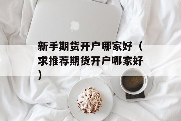 新手期货开户哪家好（求推荐期货开户哪家好）