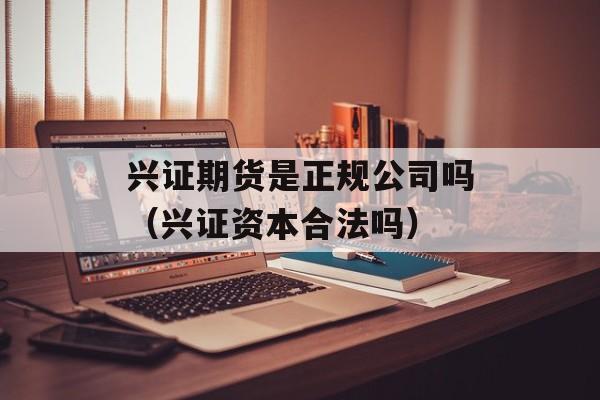 兴证期货是正规公司吗（兴证资本合法吗）