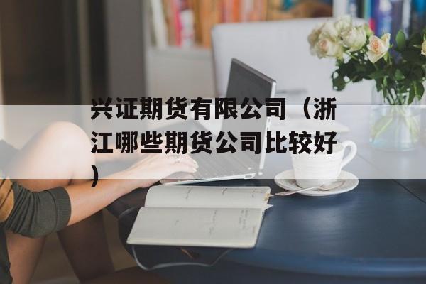 兴证期货有限公司（浙江哪些期货公司比较好）