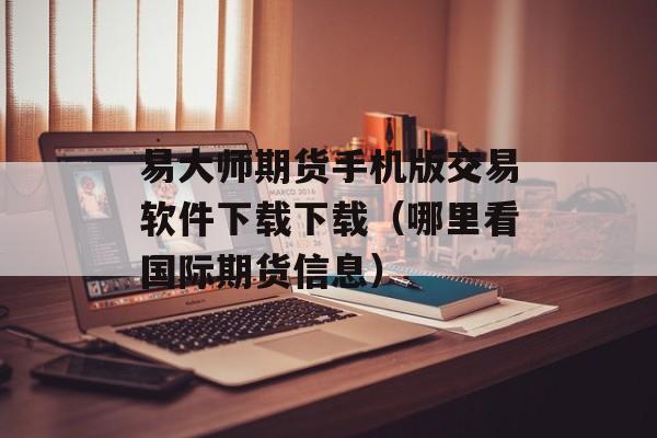 易大师期货手机版交易软件下载下载（哪里看国际期货信息）