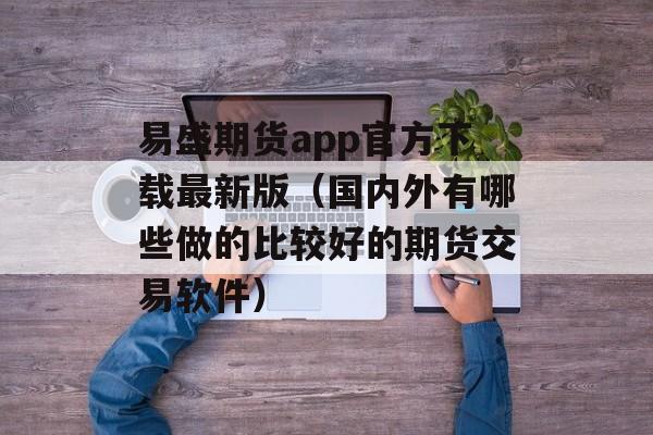 易盛期货app官方下载最新版（国内外有哪些做的比较好的期货交易软件）