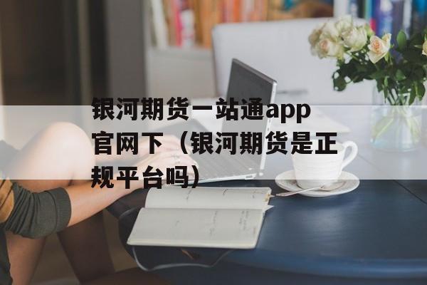 银河期货一站通app官网下（银河期货是正规平台吗）