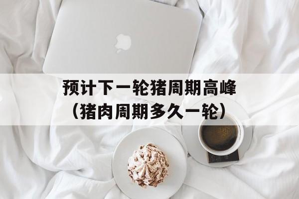 预计下一轮猪周期高峰（猪肉周期多久一轮）