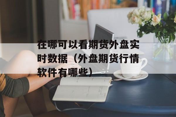 在哪可以看期货外盘实时数据（外盘期货行情软件有哪些）