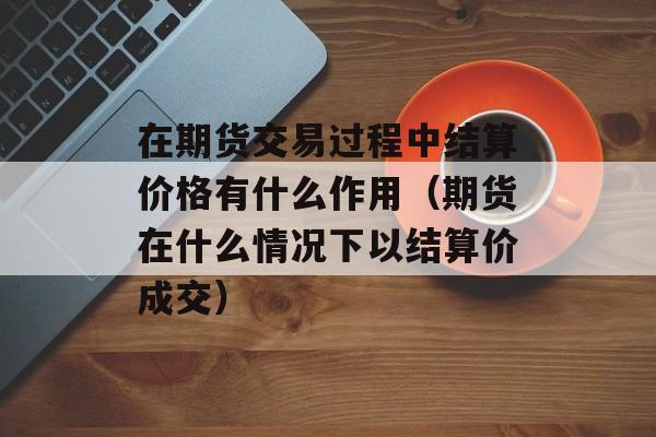 在期货交易过程中结算价格有什么作用（期货在什么情况下以结算价成交）