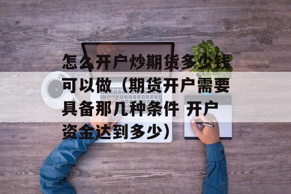 怎么开户炒期货多少钱可以做（期货开户需要具备那几种条件 开户资金达到多少）
