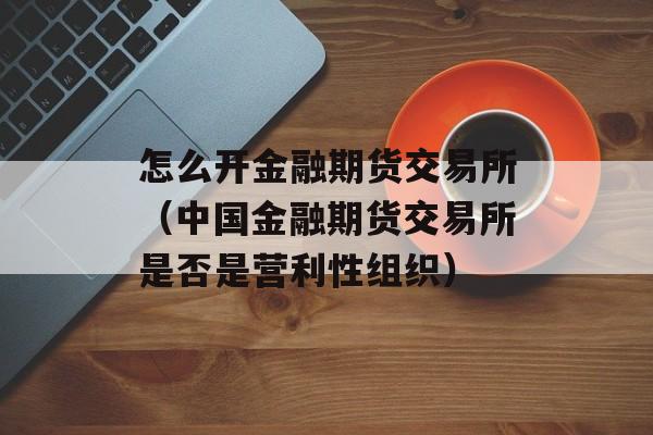 怎么开金融期货交易所（中国金融期货交易所是否是营利性组织）