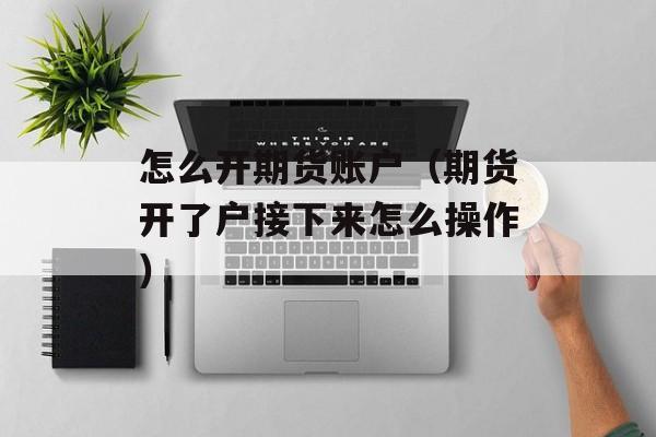 怎么开期货账户（期货开了户接下来怎么操作）
