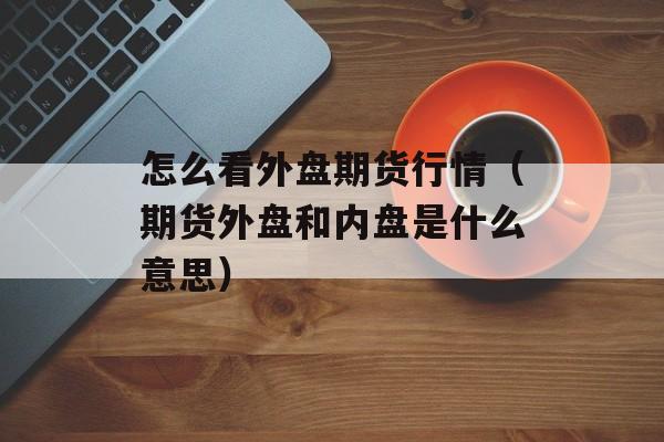 怎么看外盘期货行情（期货外盘和内盘是什么意思）