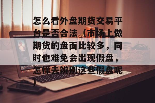 怎么看外盘期货交易平台是否合法（市场上做期货的盘面比较多，同时也难免会出现假盘，怎样去辨别这些假盘呢）