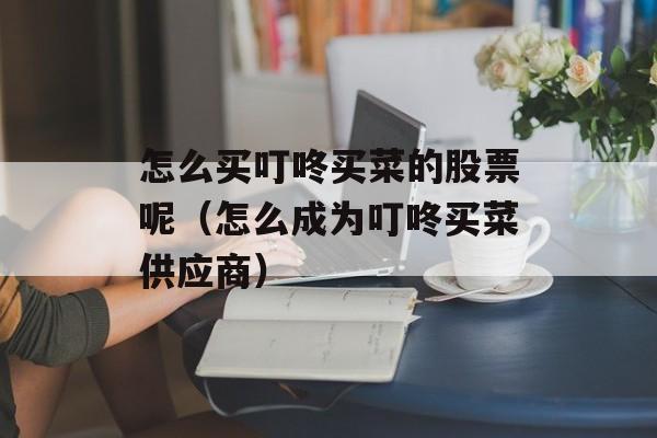 怎么买叮咚买菜的股票呢（怎么成为叮咚买菜供应商）